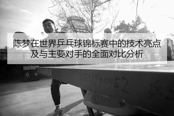 陈梦在世界乒乓球锦标赛中的技术亮点及与主要对手的全面对比分析